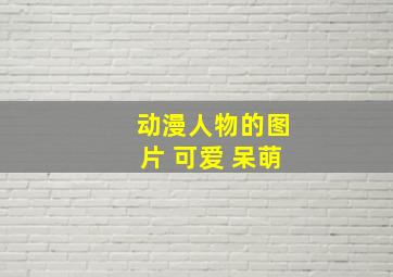 动漫人物的图片 可爱 呆萌